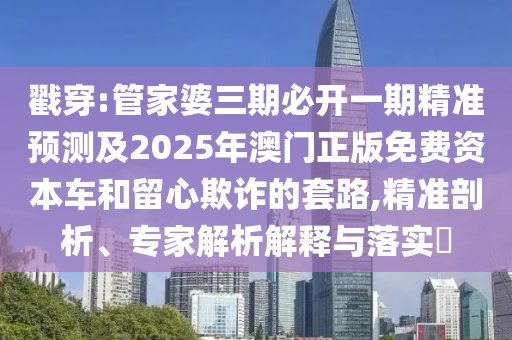 戳穿:管家婆三期必开一期精准预测及2025年澳门正版免费资本车和留心欺诈的套路,精准剖析、专家解析解释与落实​