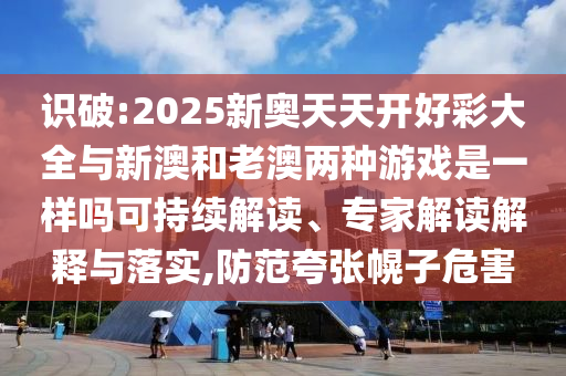 识破:2025新奥天天开好彩大全与新澳和老澳两种游戏是一样吗可持续解读、专家解读解释与落实,防范夸张幌子危害