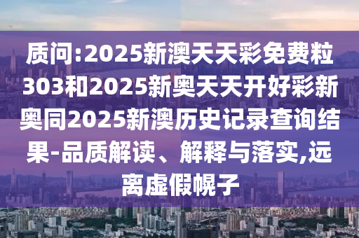 质问:2025新澳天天彩免费粒303和2025新奥天天开好彩新奥同2025新澳历史记录查询结果-品质解读、解释与落实,远离虚假幌子