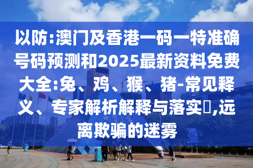 以防:澳门及香港一码一特准确号码预测和2025最新资料免费大全:兔、鸡、猴、猪-常见释义、专家解析解释与落实​,远离欺骗的迷雾