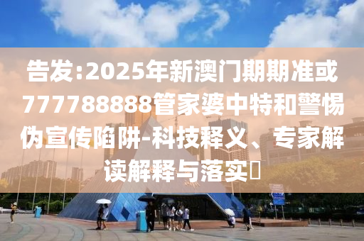 告发:2025年新澳门期期准或777788888管家婆中特和警惕伪宣传陷阱-科技释义、专家解读解释与落实​